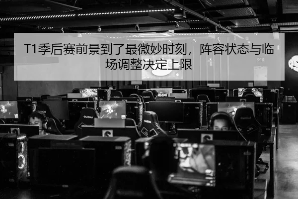T1季后赛前景到了最微妙时刻，阵容状态与临场调整决定上限